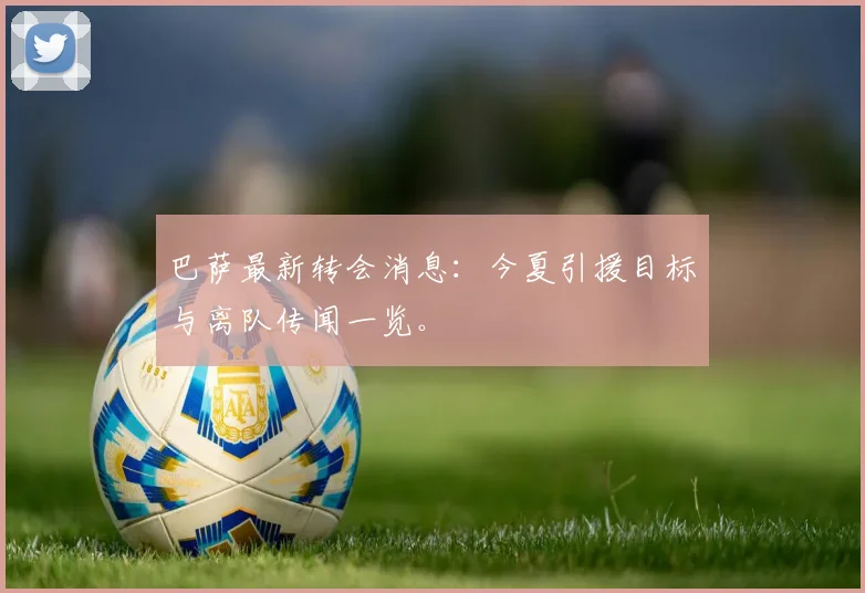 巴萨最新转会消息：今夏引援目标与离队传闻一览。