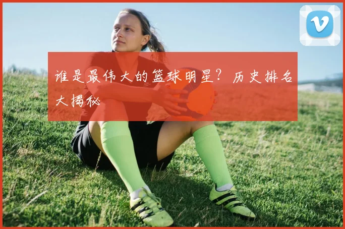 谁是最伟大的篮球明星?历史排名大揭秘