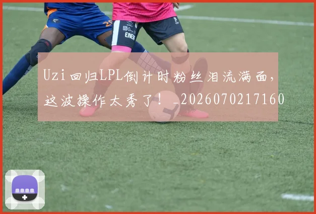 Uzi回归LPL倒计时粉丝泪流满面,这波操作太秀了!_20260702171602