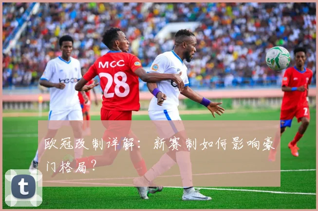欧冠改制详解:新赛制如何影响豪门格局?