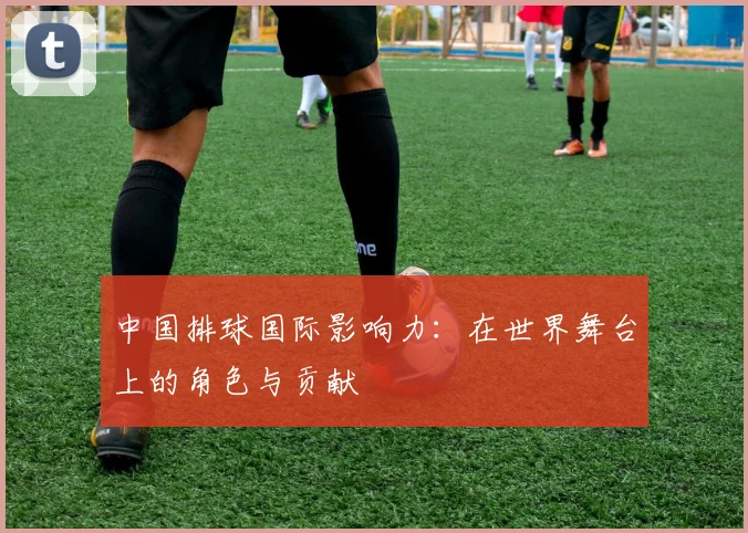 中国排球国际影响力:在世界舞台上的角色与贡献
