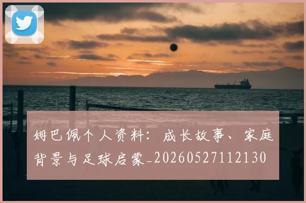 姆巴佩个人资料:成长故事、家庭背景与足球启蒙_20260527112130