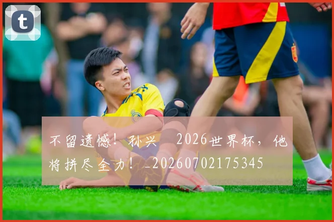 不留遗憾!孙兴慜2026世界杯,他将拼尽全力!_20260702175345