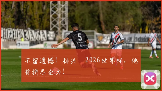 不留遗憾!孙兴慜2026世界杯,他将拼尽全力!