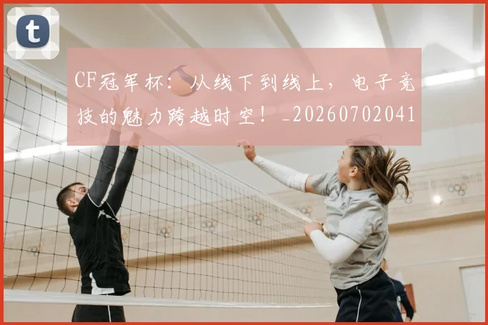 CF冠军杯:从线下到线上,电子竞技的魅力跨越时空!_20260702041134