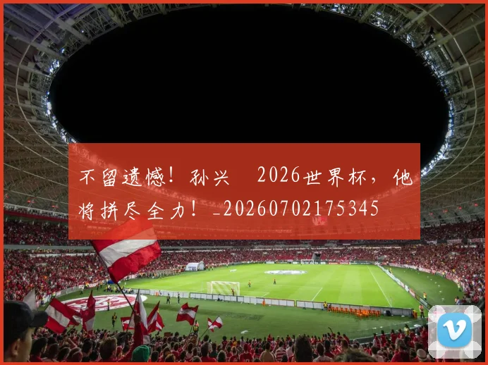 不留遗憾！孙兴慜2026世界杯，他将拼尽全力！_20260702175345