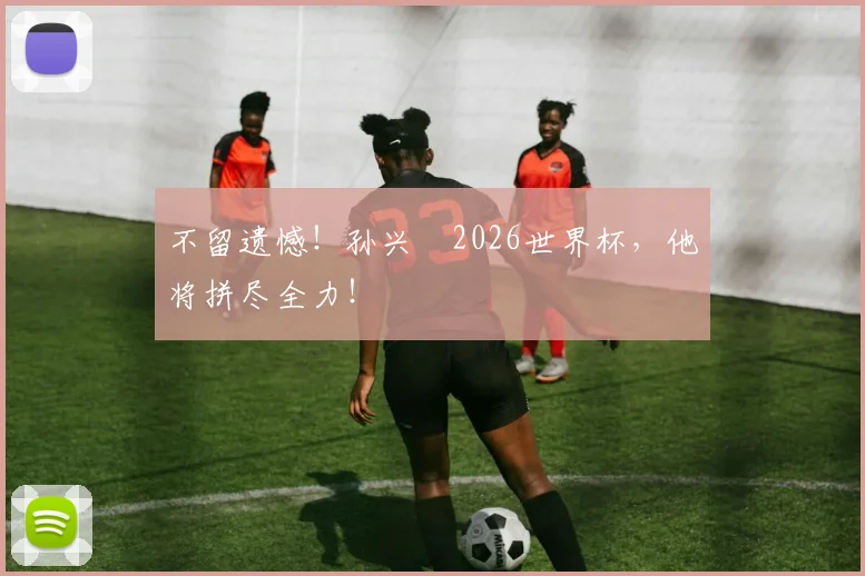 不留遗憾！孙兴慜2026世界杯，他将拼尽全力！
