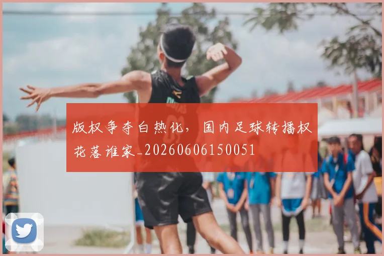 版权争夺白热化，国内足球转播权花落谁家_20260606150051