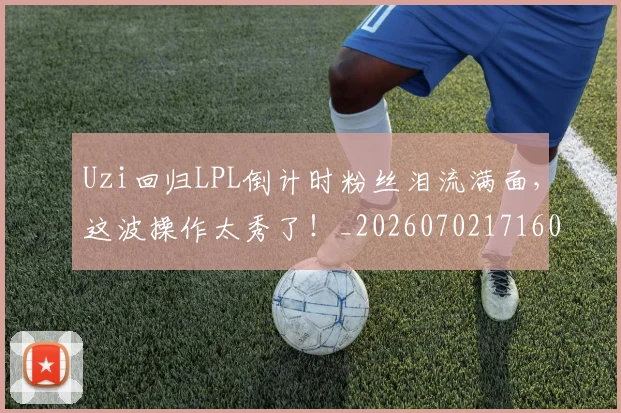 Uzi回归LPL倒计时粉丝泪流满面，这波操作太秀了！_20260702171602
