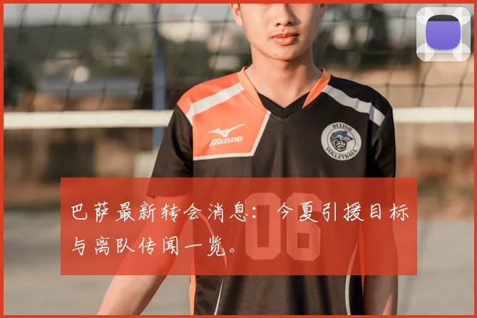 巴萨最新转会消息:今夏引援目标与离队传闻一览。