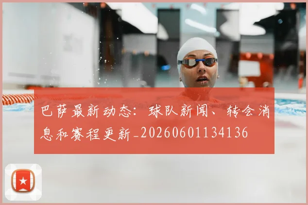 巴萨最新动态:球队新闻、转会消息和赛程更新_20260601134136