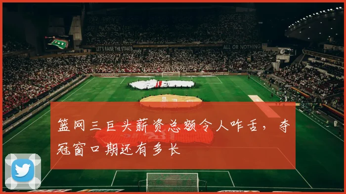 篮网三巨头薪资总额令人咋舌,夺冠窗口期还有多长