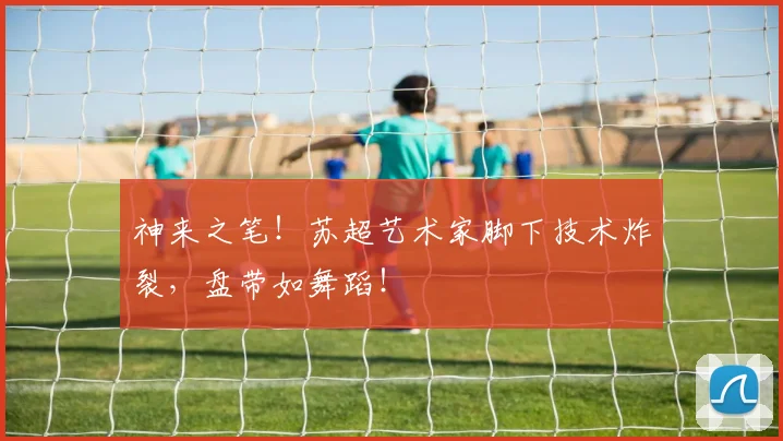 神来之笔！苏超艺术家脚下技术炸裂，盘带如舞蹈！
